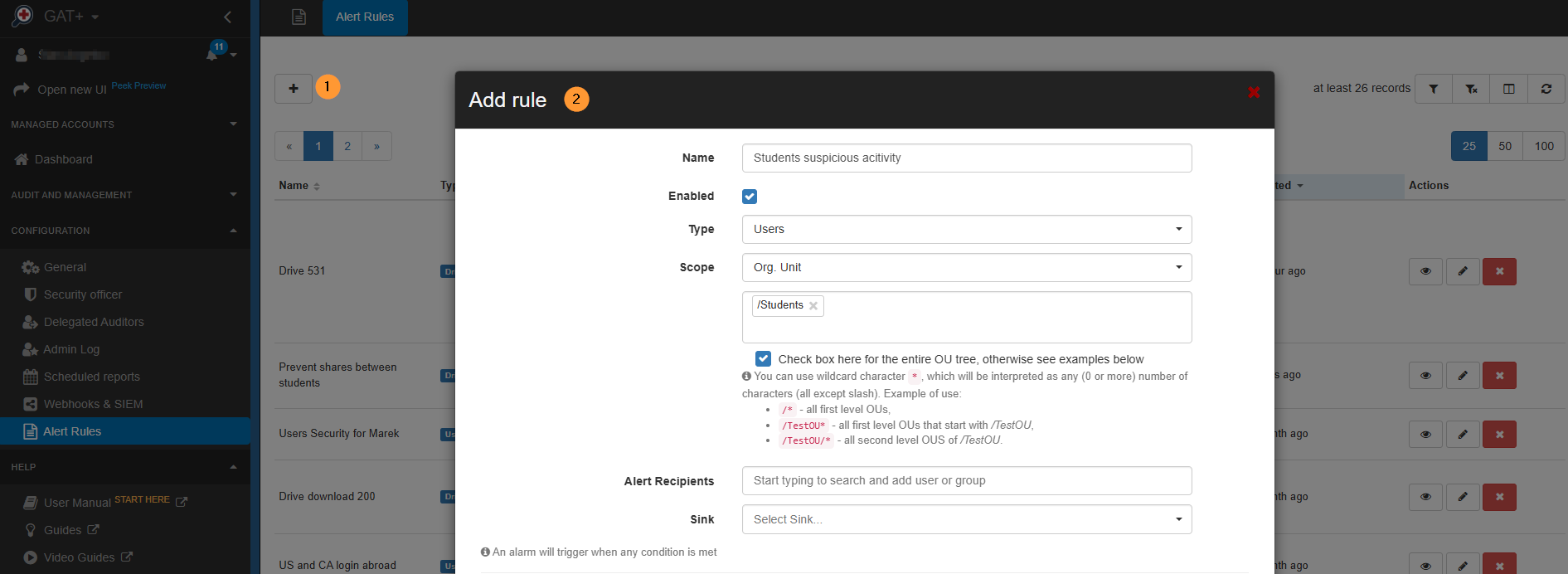 In the pop-up window, fill in the details and create the alerts you want. Name - enter the name for the alert Enabled - enable the alert  Type - Users  Scope - select the Students OU Check to include sub. org, units. Alert recipients - optional if you want to receive email when the alert is triggered Sink - optional if you want to send the alert to an external resource 